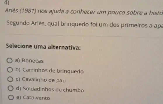 4)
Ariès (1981)nos ajuda a conhecer um pouco sobre a histo
Segundo Ariès, qual brinquedo foi um dos primeiros a apc
Selecione uma alternativa:
a) Bonecas
b) Carrinhos de brinquedo
c) Cavalinho de pau
d)Soldadinhos de chumbo
e) Cata-vento