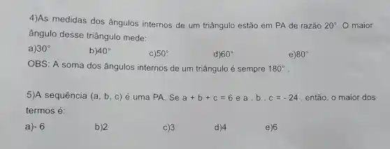 4)As medidas dos ângulos internos de um triângulo estão em PA de razão 20^circ  O maior
ângulo desse triângulo mede:
a) 30^circ 
b) 40^circ 
50^circ 
d) 60^circ 
e) 80^circ 
OBS: A soma dos ângulos internos de um triângulo é sempre 180^circ 
5)A sequência (a , b, c) é uma PA. Se a+b+c=6 ea.b. c=-24 , então, o maior dos
termos é:
a) -6
b)2
C)3
d)4
e)6