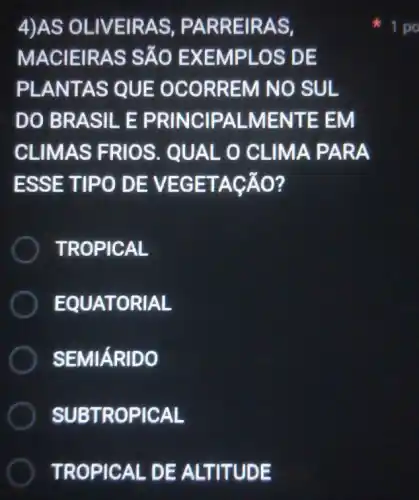 4)AS O LIVEIR AS, PA RREI RAS.
MACI EIRAS SÃO E XEMP LOS D E
PLAN TAS Q UE OC ORREM NO SUL
DO BR ASILE P RINCIP ALMEN ITE EM
CLIMAS FRIOS . QUAL O CLIMAP ARA
ESSE TIPO D EVEG ETACÁO?
TROPIC AL
EQUA TORIAL
SEMIÁRI IDO
SUBTRO PICAL
TROPICAL DE A LTITUDE
1 po