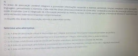 4)
As áreas de associação cerebral integram e processam informaçōes sensoriais e motoras, permitindo funçōes complexas como percepção,
linguagem , pensamento e memória. Cada uma das áreas sensoriais e motoras do córtex esta conectada a uma área de associação próxima que
estão envolvidas com a integração de informaçãc sensorial ou motora, ou seja cruciais para a cognição, a tomada de decisōes e a coordenação
entre estímulos externos e respostas com portamentais
A respeito das áreas de associação , assinale a alternativa correta.
Selecione uma alternativa:
a) A área de associação visual é responsável por integrar e processal informações visuals provenientes da periferia.
b) A área de associacao somatossensorial responsavel por integrar informações tateis e proprioceptivas.
c) 0 corte)orbitofrontal está envolvido em funcoes executivas planejamento e tomada de decisões.
d) A áreade associação pré-frontal e responsável por processar recompensas tomada de decisão e regulação emocional.
e) A dreade Wernicke é responsivel pelo reconhecimento facial e de expressoes.