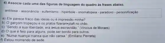 4)Associe cada uma das figuras de linguagem do quadro às frases abaixo.
antitese - assonância - eufemismo - hipérbole - onomatopeia - paradoxo - personificação
a) Ele parece fraco das ideias oué impressão minha?
b) 0 garcom tropecou I e os pratos fizeram plaft no chão.
C)"Sendo a sua liberdade , era asua escravidão ,(Vinicius de Moraes)
d) 0 que é feio para alguns ,pode ser bonito para outros.
e)"Numa nuança mansa que não cansa ." (Emiliano Perneta)
f)Estou morrendo de sede.