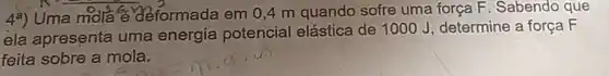 4^a)
Uma mola e deformada em 0,4 m quando sofre uma força F. Sabendo que
ela apresenta uma energia potencial elástica de 1000 J determine a força F
feita sobre a mola.