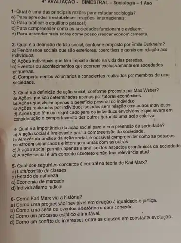 4"AVALIAGAO - BIMESTRAL - Sociologia - 1 Ano
1- Qual é uma das razbes para estudar sociologia?
a) Para aprender a estabelecer relações internacionais;
b) Para praticar o equilibric pessoal;
c) Para compreender como as sociedades funcionam e evoluem;
d) Para aprender mais sobre como posso crescer economicamente.
2- Qual é a definição de fato social, conforme proposto por Émile Durkheim?
a) Fenômenos sociais que são exteriores, coercitivos e gerais em relação aos
indivíduos.
b) Ações individuais que têm impacto direto na vida das pessoas.
c) Eventos ou acontecimentos que ocorrem exclusivamente em sociedades
pequenas.
d) Comportamentos voluntários e conscientes realizados por membros de uma
sociedade.
3- Qual é a definição de ação social, conforme proposto por Max Weber?
a) Ações que são determinadas apenas por fatores econômicos.
b) Ações que visam apenas o beneficio pessoal do indivíduo.
c) Ações realizadas por individuos isolados sem relação com outros individuos.
c) Acces que têm um significado para os individuos envolvidos e que levam em
consideração o comportamento dos outros gerando uma ação coletiva.
4-Qual é a importância da ação social para a compreensão da sociedade?
a) A ação social é irrelevante para a compreensão da sociedade.
b) Através da análise da acão social, é possivel compreender como as pessoas
constroem significados e interagem umas com as outras.
c) A ação social permite apenas a análise dos aspectos econômicos da sociedade
d) A ação social é um conceito obsoleto e não tem relevância atual.
5- Qual dos seguintes conceitos é central na teoria de Karl Marx?
a) Luta/conflito de classes
b) Estado de natureza
c) Economia de mercado
d) Individualismo radical
6- Como Karl Marx via a história?
a) Como uma progressão inevitável em direção à igualdade e justiça.
b) Como uma série de eventos aleatórios e sem conexão.
c) Como um processa estático e imutável.
d) Como um conflito de interesses entre as classes em constante evolução.