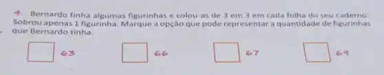 4.Bernardo tinha algumas figurinhas e colou-as de 3 em 3 em cada folha do seu caderno.
Sobrou apenas 1 figurinha. Marque a opção que pode representar a quantidade de figurinhas
que Bernardo tinha.
square  63
square 
square 67
square 69