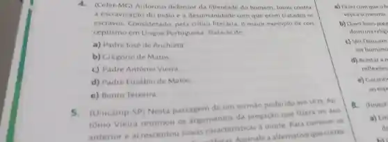 4.(Cefet-MG)Ardoroso defensor da liberdade do homem, lutou contra
a escravização do indio e a desumanidade com que eram tratados os
escravos Considerado, pela critica literária, o maior exemplo de con-
ceptismo em Lingua Portuguesa Trata-se de
a) Padre José de Anchieta
b) Gregório de Matos
c) Padre Antônio Vieira
d) Padre Eusébio de Matos
e) Bento Teixeira
5.(Unicamp-SP)Nesta passagem de um sermao proferido em 1673 An
tônio Vieira retomou os argumentos da pregaçǎo que fizera no ano
anterior e acrescentou novas caracteristicas a morte. Para comover os
Storas Assinale a alternativa que corres
a) Fazer com que oh
veja a si mesmo.
b) Ouvir boas prep
doutrina religi
c) Ver Deus em
ser humano
d) Aceitar an
reflexoes
e) Garanti
ao esp
8.(Fuvest
a) Em
de
bit