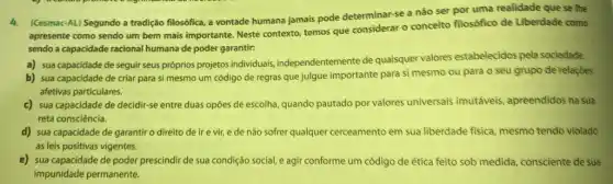 4.(Cesmac-AL) Segundo a tradição filosófica, a vontade humana jamais pode determinar-se a não ser por uma realidade que se lhe
apresente como sendo um bem mais importante. Neste contexto, temos que considerar - conceito filosófico de Liberdade como
sendo a capacidade racional humana de poder garantir:
a) sua capacidade de seguir seus próprios projetos individuais, independentemente de quaisquer valores estabelecidos pela sociedade.
b) sua capacidade de criar para si mesmo um código de regras que julgue importante para si mesmo ou para o seu grupo de relaçōes
afetivas particulares.
c) sua capacidade de decidir-se entre duas opôes de escolha, quando pautado por valores universais imutáveis, apreendidos na sua
reta consciência.
d) sua capacidade de garantir o direito de ire vir, e de não sofrer qualquer cerceamento em sua liberdade fisica, mesmo tendo violado
as leis positivas vigentes
e) sua capacidade de poder prescindir de sua condição social, e agir conforme um código de ética feito sob medida consciente de sua
impunidade permanente.