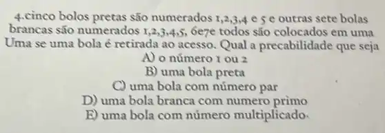 4.cinco bolos pretas são numerados 1,2,3,4 e 5 e outras sete bolas
brancas são numerados 1,2,3,4,5;6e7e todos são colocados em uma
Uma se uma bola é retirada ao acesso.Qual a precabilidade que seja
A) o número I ou 2
B) uma bola preta
C) uma bola com número par
D) uma bola branca com numero primo
E) uma bola com numero multiplicado.