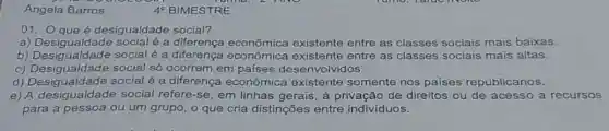 4^circ  BIMESTRE
01. Qqueé desigualdade social?
a)é a diferença econômica existente entre as classes sociais mais baixas.
b) Desigualdade social é a diferença econômica existente entre as classes sociais mais altas.
c) Desigualdade social só ocorrem em países desenvolvidos.
d) Desigualdade social é a diferenç a econômica existente somente nos países republicanos.
e) A social refere-se, em linhas gerais, à privação de direitos ou de acesso a recursos
para a pessoa ou um grupo, o que cria distinções entre indivíduos.