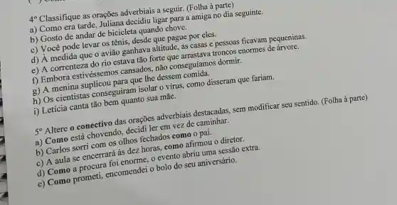 4^circ 
Classifique as orações adverbiais a seguir. (Folha à parte)
a) Como era tarde Juliana decidiu ligar para a amiga no dia seguinte.
b) Gosto de andar de bicicleta quando chove.
c) Você pode levar os tênis, desde que pague por eles.
d) A medida que o avião ganhava altitude as casas e pessoas ficavam pequeninas.
e) A correnteza do rio estava tão forte que arrastava troncos enormes de árvore.
f) Embora estivéssemos cansados, não conseguíamos dormir.
a) A menina suplicou para que the dessem
h) Os cientistas conseguiram isolar 0 virus, como disseram que fariam.
1) Letícia canta tão bem quanto sua mãe.
50 Altere o conectivo das orações adverbiais destacadas, sem modificar seu sentido (Folha à parte)
a) Como está chovendo decidi ler em vez de caminhar.
b) Carlos sorri com os olhos fechados como o pai.
c) A aula se encerrará às dez horas como afirmou o diretor.
d) Como a procure foi enorme, o evento abriu uma sessão extra.
e) Como prometi encomendei o bolo do seu aniversário.