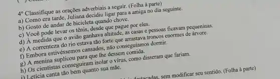 4^circ 
Classifique as orações adverbiais a seguir. (Folha à parte)
a) Como era tarde Inliana decidiu ligar para a amiga no dia seguinte.
b) Gosto de andar de bicicleta quando chove.
c) Você pode levar 05 tênis, desde que pague por eles.
d) A medida que o avião ganhava altitude, as casas e pessoas ficavam pequeninas.
e) A correnteza do rio estava tão forte que arrastava troncos enormes de árvore.
f) Embora estivéssemos cansados não conseguíamos dormir.
g) A menina para que Ihe dessem
h) Os cientistas conseguiram isolar 0 virus, como disseram que fariam.
1) Letícia canta tão bem quanto sua mãe.