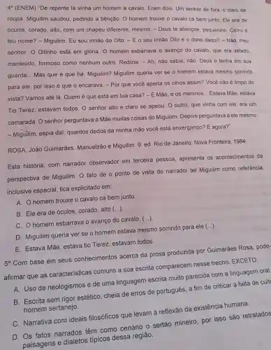 4^circ  (ENEM) "De repente lá vinha um homem a cavalo. Eram dois. Um senhor de fora, o claro de
roupa. Miguilim saudou pedindo a bênção. O homem trouxe o cavalo cá bem junto. Ele era de
óculos, corado, alto, com um chapéu diferente mesmo. - Deus te abençoe pequenino. Como é
teu nome? - Miguilim . Eu sou irmão do Dito. - E o seu irmão Dito é 0 dono daqui? - Não, meu
senhor. O Ditinho está em glória. O homem esbarrava o avanço do cavalo, que era zelado.
manteúdo, formoso como nenhum outro Redizia: - Ah, não sabia não. Deus o tenha em sua
guarda... Mas que é que há, Miguilim?Miguilim queria ver se o homem estava mesmo sorrindo
para ele, por isso é que o encarava - Por que você aperta os olhos assim? Você não é limpo de
vista? Vamos até lá Quem é que está em tua casa? - É Mãe, e os meninos ... Estava Mǎe, estava
Tio Terez, estavam todos. O senhor alto e claro se apeou O outro, que vinha com ele, era um
camarada. O senhor perguntava à Mãe muitas coisas do Miguilim. Depois perguntava a ele mesmo:
- Miguilim, espia dai:quantos dedos da minha mão você está enxergando? E agora?"
ROSA, João Guimarães Manuelzão e Miguilim. 9 ed. Rio de Janeiro Nova Fronteira, 1984.
Esta história, com narrador observador em terceira pessoa , apresenta os acontecimentos da
perspectiva de Miguilim O fato de o ponto de vista do narrador ter Miguilim como referência,
inclusive espacial, fica explicitado em:
A. homem trouxe o cavalo cá bem junto.
B. Ele era de óculos, corado, alto
()
C. O homem esbarrava o avanço do cavalo,
()
D. Miguilim queria ver se o homem estava mesmo sorrindo para ele
()
E. Estava Mãe, estava tio Terez, estavam todos.
5^circ 
Com base em seus conhecimentos acerca da prosa produzida por Guimarães Rosa, pode-
afirmar que as características comuns a sua escrita comparecem nesse trecho, EXCETO:
A. Uso de neologismos e de uma linguagem escrita muito parecida com a linguagem oral
B. Escrita sem rigor estético, cheia de erros de português, a fim de criticar a falta de cult
humana