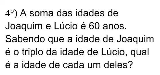 4^circ ) A som a das idade s de
Joaqu im e Lúc io é 60 anos.
Sabe ndo q ue a id ade d e Joaq uim
é o tri iplo da i dade de Lú cio, qu al
é a ida de de cada um del es?