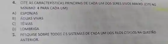 4.CITE AS CARACTERISTICAS PRINCIPAIS DE CADA UM DOS SERES VIVOS ABAIXO : (CITE NO
MÍNIMO 4 PARA CADA UM):
A) ESPONJAS
B) ÁGUAS VIVAS
C) TENIAS
D) LOMBRIGA
5.PESQUISE SOBRE TODOS CS SISTEMAS DE CADA UM DOS FILOS CHADOS NA QUESTÃO
ANTERIOR.