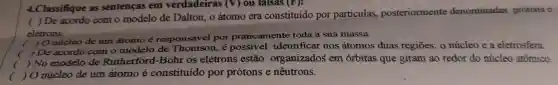 4.Classifique as sentencas em verdadeiras (V) ou talsas (F):
( ) De acordo com o modelo de Dalton , o átomo era constituido por particulas,posteriormente denominadas prótons e
elétrons.
(
) O nucleo de um átomo é responsável por praticamente toda a sua massa.
c
) De acordo com o modelo de é possivel identificar nos átomos duas regiōes:o núcleo e a eletrosfera.
(
) No modelo de Rutherford -Bohr os elétrons estão organizados em orbitas que giram ao redor do núcleo atômico.
(
jo núcleo de um átomo é constituído por protons e nêutrons.