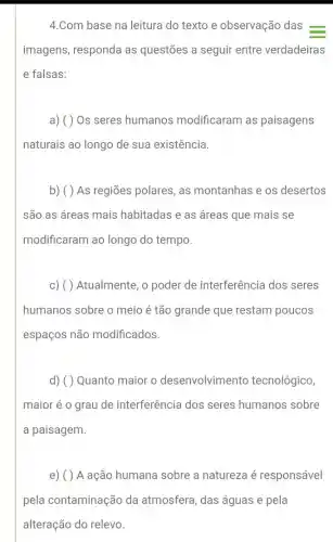 4.Com base na leitura do texto e observação das =
imagens, responda as questões a seguir entre verdadeiras
e falsas:
a) ( ) Os seres humanos modificaram as paisagens
naturais ao longo de sua existência.
b) ( ) As regiões polares, as montanhas e os desertos
são as áreas mais habitadas e as áreas que mais se
modificaram ao longo do tempo.
c) ( ) Atualmente, o poder de interferência dos seres
humanos sobre o meio é tão grande que restam poucos
espaços não modificados.
d) ( ) Quanto maior o desenvolvimento tecnológico,
maior é o grau de interferência dos seres humanos sobre
a paisagem.
e) ( ) A ação humana sobre a natureza é responsável