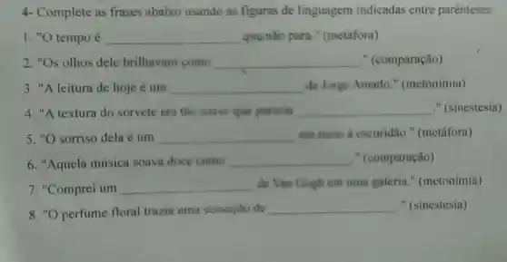 4-Complete as frases abaixo usando as figuras de linguagem indicadas entre parenteses:
I. "O tempo é __ que não para " (metáfora)
2. "Os olhos dele brilhavam como __ " (comparação)
3. "A leitura de hoje é um __ de Jorge Amado " (metonímia)
4. "A textura do sorvete era tào suave que parecia __ " (sinestesia)
5. "O sorriso dela é um __ em meio a escuridão."(metáfora)
6. "Aquela música soava doce como
__ " (comparação)
7. "Comprei um __
de Van Gogh em uma galeria."(metonímia)
8. "O perfume floral trazia uma sensaçǎo de
__ " (sinestesia)