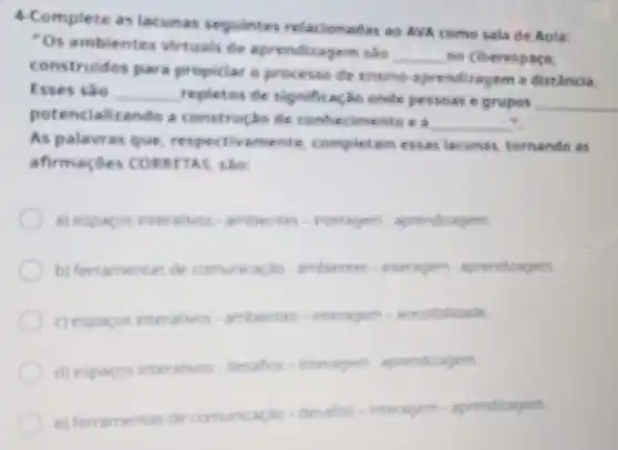 4-Complete a lacunas seguintes relacionadas ao AVA como sala de Auta:
Os ambien les virtuals de aprendizagem salo
__ ho ciberespace.
construidos para propiciar o processe de ensino-aprendis agem a distância.
Esses sào __ repletos de signifi a(30 onde pessoas e grupos __
potencializando a constructo de conhe cimento e a
__ -.
As palavras que respectivamente completam essas larunas, tomando as
afirmaçôes tập
aj experiment interesting, artherine, vietnages agreedsage.
bj Internet to kecomponasion writing interests products
experiment researchers artherines.veryogen. areadidate
expansas rematives desides of Healphis aprociation
el
herusemetarakat.com/musical-desider- https://www.agentitions.