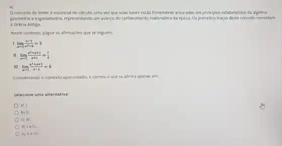 4)
conceito de limite é essencial no cálculo uma vez que suas bases estão firmemente ancoradas em principios estabelecidos da algebra,
geometria e trigonometria , representando um avanço do conhecimento matemático da época. Os primeiros traços deste conceito remontam
à Grécia Antiga.
Neste contexto, julgue as afirmações que se seguem.
lim _(xarrow 2)(x-2)/(x^2)-4=5
II lim _(xarrow 2)(x^2+x+1)/(x+1)=(7)/(3)
III lim _(xarrow 2)(x^2+x+2)/(x-1)=6
Considerando o contexto apresentado, é correto o que se afirma apenas em:
Selecione uma alternativa:
a) 1.
b) II.
C) III.
d) lell.
e) 11eIII.