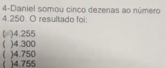 4-Daniel somou cinco dezenas ao número
4.250 . O resultado foi:
)4.255
() 4.300
() 4.750
( )4.755