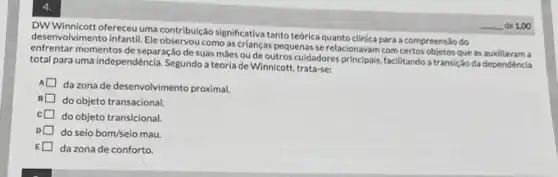 4.
DWWWimicott ofereceuuma contribu/job significativa tanto teórica quanto clinica para a compreensão do
desenvolvimento infantil. Ele como as crianças pequenas se relacionavam com certos objetos que as auxiliavam a
momentos de separação de suas máes ou de outros cuidadores principais, facilitando a transição da dependência
total para uma independência Segundo a teoria de Winnicott, trata-se:
da zona de desenvolvimento proximal.
B
do objeto transacional
do objeto transicional
do seio bom/seio mau
da zona de conforto.