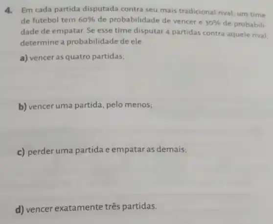 4.Em cada partida disputada contra seu mais tradicional rival, um time
de futebol tem 60%  de probabilidade de vencer e
30%  de probabili-
dade de empatar Se esse time disputar 4 partidas contra aquele rival
determine a probabilidade de ele
a) vencer as quatro partidas;
b) vencer uma partida, pelo menos;
c) perder uma partida e empatar as demais;
d) vencer exatamente três partidas.