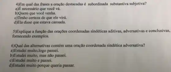 4)Em qual das frases a oração destacadas é subordinada substantiva subjetiva?
a)E necessário que você vá.
b)Quero que você venha.
c)Tenho certeza de que ele virá.
d)Ela disse que estava cansada.
5)Explique a função das orações coordenadas sindéticas aditivas , adversativas e conclusivas,
fornecendo exemplos.
6)Qual das alternativas contém uma oração coordenada sindética adversativa?
a)Estudei muito,logo passei.
b)Estudei muito, mas não passei.
c)Estudei muito e passei.
d)Estudei muito porque queria passar.