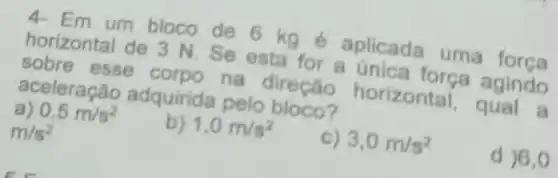 4-Em um bloco de 6 kg é aplicada uma força
horizontal de 3 N . Se esta for a única força agindo
sobre esse corpo na direção horizontal, qual a
aceleração adquirida pelo bloco?
a) 0,5m/s^2
b) 1,0m/s^2
c) 3,0m/s^2
d )6,0
m/s^2