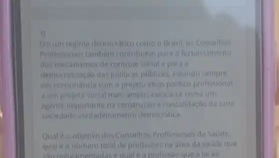 4)
Em um regime democrático como - Brasil, os Conselhos
Profissionals tambem contribuem para o fortalecimento
dos mecanismos de controle social e para a
democratização das politicas públicas estando sempre
em consonancia com o projeto ético politico profissional
a um projeto social mais amplo; coloca -se como um
agente importante na construção e consolidação de uma
sociedade verdadeiramente democrática.
Qual é o objetivo dos Conselhos Profissionais da Saúde,
qual é o número total de profissoes na área da saúde que
sao regulamentadas e qual é a profissão que a lei ao