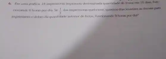 4.Em uma gráfica, 18 impressoras imprimem determinada quantidade de livros em 10 dias, fun-
cionando 6 horas por dia.Se (1)/(3)
das impressoras quebrasse, quantos dias levariam as demais para
imprimirem o dobro da quantidade anterior de livros, funcionando 9 horas por dia?