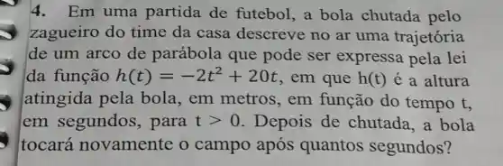 4.Em uma partida de futebol, a bola chutada pelo
zagueiro do time da casa descreve no ar uma trajetória
de um arco de parábola que pode ser expressa pela lei
da função h(t)=-2t^2+20t , em que h(t) é a altura
atingida pela bola , em metros , em função do tempo t,
em segundos , para tgt 0 Depois de chutada,a bola
tocará novamente o campo após quantos segundos?