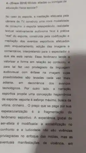 4-(Enem 2019) Midias aliadas ou inimigas da
educação física escolar?
No caso do esporte a mediação efetuada pela
câmera de TV construiu uma nova modalidade
de consumo: o esporte telespetáculo, realidade
textual relativamente autônoma face à prática
"real" do esporte construída pela codificação e
mediação dos eventos esportivos efetuados
pelo enquadramento , edição das imagens e
comentários , interpretando para o espectador o
que ele está vendo . Esse fenômeno tende a
valorizar a forma em relação ao conteúdo, e
para tal faz uso privilegiado da linguagem
audiovisual com ênfase na imagem cujas
possibilidades são levadas cada vez mais
adiante,em decorrência dos avanços
tecnológicos. Por outro lado,a narração
esportiva propõe uma concepção hegemônica
de esporte: esporte é esforço máximo, busca da
vitória, dinheiro __ O preço que se paga por sua
espetaculariza fragmentação do
fenômeno esportivo. A experiência global do
ser-atleta é modificada: a sociabilização no
confronto e a ludicidade nǎo são vivências
privilegiadas no enfoque das midias, mas as