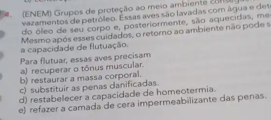 ()4.
(ENEM) Grupos de proteção ao meio ambiente consegue
vazamentos de petróleo. Essas aves são
do óleo de seu corpo e posteriormente são aquecidas me
Mesmo após esses cuidados , o retorno ao ambiente não podes
a capacidade de flutuação.
Para flutuar,essas aves precisam
a) recuperar o tônus muscular.
b) restaurar a massa corporal.
c) substituir as penas danificadas.
d)restabelecer a capacidade de homeotermia.
e) refazer a camada de cera impermeabiliz ante das penas.