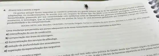 4.(Enem) Leia o excerto a seguir.
e fluvial, e sofreram
Os portos sempre foram respostas ao comércio praticado em grande volume, que se đá via atual
hinterlandias, I modernizações, de acordo com um de fatores que vão desde dá tiocalização privileglado ssociados, nome da
por sua conectividade com modernas redes de transportes globalizada que comprime o
produtividade e da competit ividade.
ROCHA NETO, João Mendes CRAVIDÃO, Fernanda Delgado Portos no contexto do meio técnico. Mercator, n
2,maio-ago.2014
Uma mudança que permitiu aos portos adequarem-se as novas necessidades comerciais apontadas no texto foi a
a) intensificação do uso de contêineres.
b) compactação dasáreas de estocagem.
c) burocratização dos serviços de alfândega.
c) reductio da profundidade dos atracadouros.
e) superação da especialização dos cargueiros