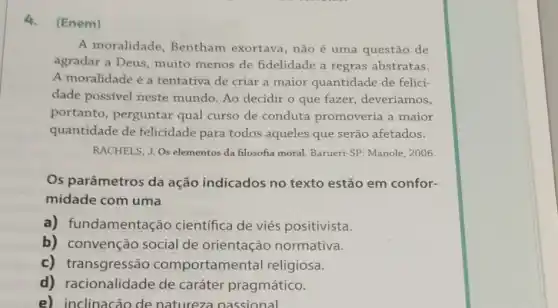 4.(Enem)
A moralidade Bentham exortava , não é uma questão de
agradar a Deus muito menos de fidelidade a regras abstratas.
A moralidade é a tentativa de criar a maior quantidade de felici-
dade possivel neste mundo. Ao decidir o que fazer, deveríamos,
portanto, perguntar qual curso de conduta promoveria a maior
quantidade de felicidade para todos aqueles que serão afetados.
RACHELS, J. Os elementos da filosofia moral. Barueri -SP: Manole, 2006.
Os parâmetros da ação indicados no texto estão em confor-
midade com uma
a) fundamenta :ão cientifica de viés positivista.
b) convenção social de orientação normativa.
c) transgressão comportamer tal religiosa.
d) racionalidade de caráter pragmático.
e) inclinacão de natureza passional