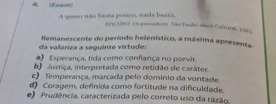 4.(Enem)
A quem nào basta pouco, nada basta.
EPICURO Os pensadores. Sao Paulo:Abril Cultural, 1985.
nescente do período helenistico, a máxima apresenta-
da valoriza a seguinte virtude:
a) Esperanç , tida como confiança no porvir.
b) Justiça , interpretada como retidão de caráter.
c) Temperança , marcada pelo domínio da vontade.
d) Coragem definida como fortitude na dificuldade.
e) Prudência , caracterizada pelo correto uso da razão.