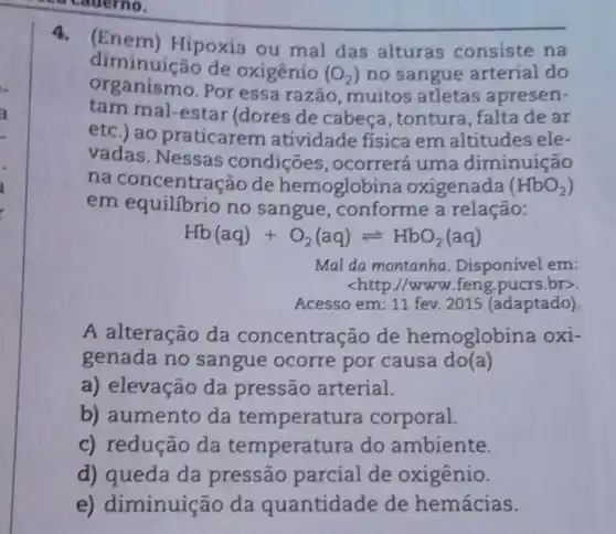 4.(Enem)Hipoxia ou mal das alturas consiste na
diminuição de oxigênío (O_(2)) no sangue arterial do
nismo.Por essa razão , muitos atletas apresen-
tam mal-estar (dores de cabeça, tontura , falta de ar
etc.) ao praticarem atividade física em altitudes ele-
vadas. Nessas condiçōes , ocorrerá uma diminuição
na concentração de hemoglobi na oxigenada (HbO_(2))
em equilibrio no sangue , conforme a relação:
Hb(aq)+O_(2)(aq)leftharpoons HbO_(2)(aq)
Mal da montanha Disponível em:
<http://www.feng.pucrs.br>
Acesso em: 11 fev 2015 (adaptado)
A alteração da concentra :ão de hemoglobina oxi-
genada no sangue ocorre por causa do(a)
a) elevação da pressão arterial.
b) aumento da temperatu ra corporal.
c) redução da temperat ra do ambiente.
d) queda da pressão parcial de oxigênio.
e) diminuição da quantidade de hemácias.