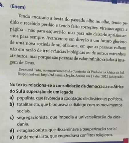 4.(Enem)
Tendo encarado a besta do passado olho no olho, tendo pe-
dido e recebido perdão e tendo feito correçōes viremos agora a
página - não para esquecé -lo, mas para não deixá-lo aprisionar-
-nos para sempre Avancemos em direção a um futuro glorioso
de uma nova sociedade sul-africana, em que as pessoas valham
não em razão de irrelevâncias biológicas ou de outros estranhos
atributos, mas porque são pessoas de valor infinito criadas à ima-
gem de Deus.
Desmond Tutu, no encerramento da Comissão da Verdade na África do Sul.
Disponivel em: http://t .camara.leg.br. Acesso em 17 dez. 2012 (adaptado).
No texto, relaciona-se a consolidação da democracia na África
do Sulà superação de um legado
a) populista, que favorecia a cooptação de dissidentes politicos.
b) totalitarista, que bloqueava o diálogo com os movimentos
sociais.
c) segregacionista, que impedia a universalização da cida-
dania.
d) estagnacionista, que disseminava a pauperização social.
e) f undamentalista, que engendrava conflitos religiosos.