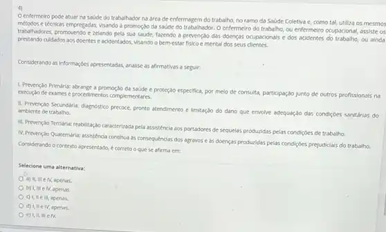 4)
enfermeiro pode atuar na saúde do trabalhador na área de enfermagem do trabalho, no ramo da Saúde Coletiva e como tal, utiliza os mesmos
métodos e técnicas empregadas,visando à promoção da saúde do trabalhador. O enfermelro do trabalho, ou enfermeiro ocupacional, assiste os
trabalhadores, promovendo e zelando pela sua saúde, fazendo a prevenção das doenças ocupacionals e dos acidentes ou ainda
prestando culdados aos doentes e acidentados, visando o bem-estar fisico e mental dos seus clientes.
Considerando as informaç;cles apresentadas analise as afirmativas a seguir:
1. Prevenção Primária: abrange a promoção da saúde e proteção especifica, por melo de consulta, participação Junto de outros profissionals na
execução de exames e procedimentos complementares.
II. Prevenção Secundaria: diagnostico precoce, pronto atendimento e limitação do dano que envolve adequação das condiç6es sanitárias do ambiente de trabalho.
III. Prevenção Tercidrla: reabilitação caracterizada pela assisténcia aos portadores de sequelas produzidas pelas condiçóes de trabalho.
IN-Prevenção Quatemária: assisténcia continua às consequências dos agravos e às doenças produzidas pelas condiçôes prejudicials do trabalho.
Considerando o contexto apresentado é correto o que se afirma em:
Selecione uma alternativa:
a) II, III elV apenas.
b) I, III e IV, apenas.
c) I, II e III apenas
d) I, II e IV, apenas.
e) I,II, III e IV.