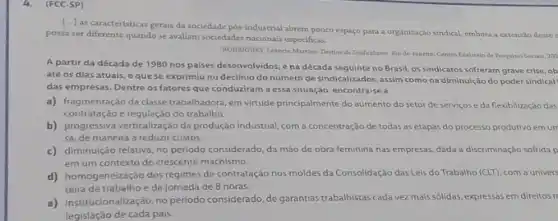 4.(FCC-SP)
[...] as caracteristicas gerais da sociedade pos-industrial abrem pouco espaço para a organização sindical, embora a extensto desse
possa ser diferente quando se avaliam sociedades nacionais especificas.
RODRIGUES, Lebencio Martins Detine do Sindicalisme. Rio de Jinetro: Centro Edeintein de Peaguinas Sociais, 200
A partir da década de 1980 nos paises desenvolvidos, ena década seguinte no Brasil, os sindicatos sofreram grave crise ob
até os dias atuais eque se exprimiu no declinio do número de sindicalizados, assim como na diminuição do poder sindical
das empresas. Dentre os fatores que conduziram a essa situação, encontra-se a
a) fragmentação da clase trabalhador em virtude principalmente do aumento do setor de serviços e da flexibilização das
contratação e regulação do trabalho.
b) contratação eregulaçãodot produção industrial, com a concentração de todas as etapas do processo produtivo emum
sa, de maneira a reduzir custos.
c) diminuição relativa, no periodo considerado, da máo de obra feminina nas empresas, dada a discriminação sofrida p
em um contexto de crescente machismo.
d) homogeneização dos regimes de contratação nos moldes da Consolidação dasLeis do Trabalho (CLT), com a univers
teira de trabalho eda jornada de 8 horas.
e)institucionalização, no periodo considerado,de garantias trabalistas cada vez mais sólidas expressas em direitos ri
legislação de cada pais.