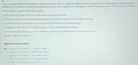 4)
Força e uma grandeza vetorial definida como a medida de como um objeto interage com outros objetos. Forças fundamentais incluem a atração
gravitacional, a atração e repulsão eletromagnética. Na experiência diária, forças importantes incluem forças de tensao, normal, de atrito e elástica.
Nesse contexto, analise as afirmativas abaixo
1. Várias forças que agem sobre um objeto geram uma força resultante.
II. As trés leis de movimento de Newton governam o movimento de objetos sob a influência de forças
III. A primeira le lida com objetos para 05 quais as forças externas nào são equilibradas
IV. A segunda le descreve os casos para os quais as forças externas são equilibradas.
V. A terceirale aborda forças iguals (em módulo) e opostas (em sentido) que dois corpos exercem entre si.
Assinale a alternativa correta.
Selecione uma alternativa.
D a) Apenas as afirmativas I.II, Vestão corretas
b) Apenas as afir mativas II, IV e Vestáo corretas
c) Apenas as afirmativas II. III, IV estáo corretas
d) Xenas as afirmativas III. IV. Vestǎo corretas
e) Todas as afirmativas estão corretas