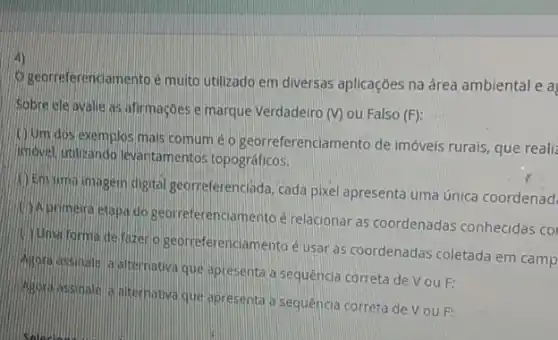 4)
georreferenciamento é muito utilizado em diversas aplicações na área ambiental e a
Sobre ele avalle as afirmações emarque Verdadeiro
(V) ou Falso (F)
(1) Jum dos exemplos mals comum é o georreferenciamento de imóveis rurais, que realiz
movel, utilizando levantamentos topográficos.
(1) Emuma imagem digital georreferenclada, cada pixel apresenta uma única coordenad
Aprimeira etapa do georreferenciamento é relacionar as coordenadas conhecidas co
Uma forma de fazen 9 georreferenciamento é usar as coordenadas coletada em camp
Agora assinale a aternativa que apresenta a sequência correta de V ou F:
Ingora assinate a likernativa que apresenta a sequência correta de V ou F: