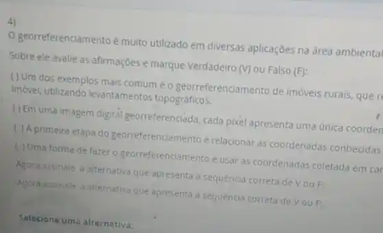 4)
georreferenciamento é muito utilizado em diversas aplicaçóes na área ambienta
Sobre ele avalie as afirmações e marque Verdadeiro (V) ou Falso (F)
( ) Um dos exemplos mais comum éo georreferenciamento de imóveis rurais, que r
imóvel, utilizando levantamentos topográficos.
( ) Em uma imagem digital georreferenciáda, cada pixel apresenta uma única coorden
( ) A primeira etapa do georreferenciamento é relacionar as coordenadas conhecidas
( ) Uma forma de fazer o georreferenciamento é usar as coordenadas coletada em car
Agora assinale a alternativa que apresenta a sequencia correta de V ou F:
Agora assinale a alternativa que apresenta a sequencia correta de Vou F:
Selecione uma alternativa: