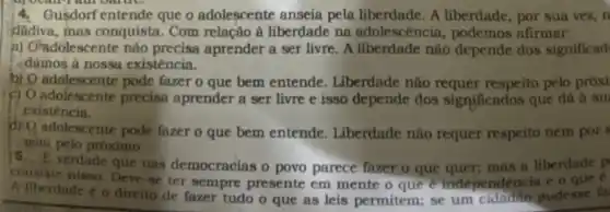 4.Gusdorf entende que o adolescente anseia pela liberdade. A liberdade , por sua vez, n
dadiva, mas conquista . Com relação à liberdade na adolescência podemos afirmar:
a) Oradolescente nào precisa aprender a ser livre. A liberdade não depende dos significad
damos à nossa existência.
b) O adolescente pode fazer o que bem entende. Liberdade não respeito pelo próxi
c) O adolescente precise aprender a ser livre e isso depende dos significados que dá à su
existencia.
dro adolescente pode fazer o que bem entende. Liberdade não requer respeito nem por s
gem pelo próximo.
verdade que nas democracias o povo parece fazer o que quer; mas a liberdade p
consiste hisso. Deve-se ter sempre presente em mente o que e independe ncia e o que e
Niberdade éo direito de fazer tudo o que as leis permitem; se um cidadito pudesse fa