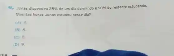 4.Jonas dispendeu
25%  de um dia dormindo e 50% 
do restante estudando.
Quantas horas Jonas estudou nesse dia?
(A) 4.
(B) 6.
(C) 8.
(D) 9.