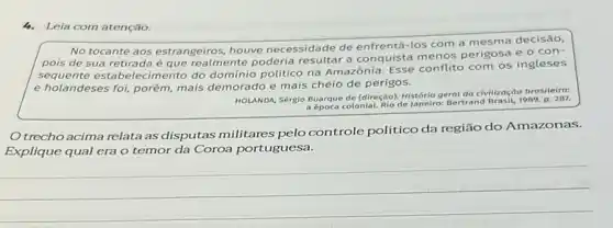 4.Leia com atenção.
No tocante aos estrangeiros houve necessidade de enfrentá -los com a mesma decisão,
pois de sua retirada éque realmente poderia a conquista menos perigosa e o con-
sequente estabelecimento do político na Amazônia Esse conflito com os ingleses
e holandeses foi, porém mais demorado e mais cheio de perigos.
HOLANDA Sérgio Buarque de (diregdo)História geral da civilização brasileira:
a época colonial. Rio de Janeiro Bertrand Brasit, 1989, p. 287.
Otrecho acima relata as disputas militares pelo controle politico da região do Amazonas.
Explique qual era o temor da Coroa portuguesa.
__