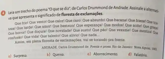 4
Leia um trecho do poema "Oque se diz de Carlos Drummond de Andrade. Assinale a alternati.
va que apresenta o significado de floresta de exclamações.
Que friol Que vento!Que calorl Que caro!Que absurdo! Que bacana!Que friezal Que tris.
tezal Que tardel Que amor! Que besteiral Que esperançal Que modos! Que noitel Que graça!
Que horrorl Que doçura!Que novidadel Que susto!Que pãol Que vexamel Que mentiral Que
confusãol Que vidal Que talentol Que alíviol Que nada
__
Assim, em plena floresta de exclamações, vai se tocando pra frente.
ANDRADE, Carlos Drummond de Poesia e prosa. Rio de Janeiro: Nova Aquiar 1983.
a) Surpresa.
b) Queixa.
c) Aborrecimento.
d) Falatório.