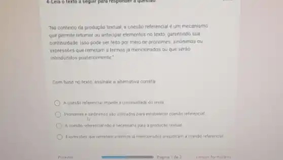 4-Lela o texto a iseguir para responder a questao.
"No contexto da produção textual, a coesão referencial é um mecanismo
que permite retomar ou antecipar elementos no texto garantindo sua
continuidade. Isso pode ser feito por meio de pronomes, sinônimos ou
expressóes que remetam a termos ja mencionados ou que serǎo
introduzidos posteriormente."
Com base no texto assinale a alternativa correta
A coesso referencial impede a continuidade do texto.
Pronomes e sinônimos sao utilizados para estabelecer coes.30 referencial
A coesao referencial nilo necessaria para a produção textual
Expressoes que remetem a termos ja mencionados prejudicam a coesao referencial