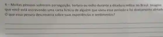 4-Muitas pessoas sofreram perseguição tortura ou exilio durante a ditadur militar no Brasil, Imagine
que você está escrevendo uma carta ficticia de alguèm que viveu esse periodo e fol diretamente afetade
que essa pessoa descreveria sobre suas experiencias e sentimentos?
__