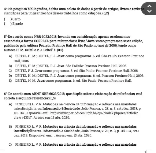 4-Na pesquisa bibliográfica, é feita uma coleta de dados a partir de artigos livros e revistas
científicas para utilizar trechos desses trabalhos como citações. (0,2)
() Certo
() Errado
5"-De acordo com a NBR 6023:2018 , levando em consideração apenas os elementos
essenciais, a forma CORRETA para referenciar o livro "Java:como programar, sexta edição,
publicado pela editora Pearson Pretince Hall de São Paulo no ano de 2006, tendo como
autores H. M. Deitel e P. J. Deitel" é: (0,5)
A) DEITEL, H. M.; DEITEL, P. J. Java.como programar. 6 . ed. São Paulo:Pearson Pretince
Hall, 2006.
B) DEITEL, H. M.; DEITEL, P. J. Java São PaHulo: Pearson Pretince Hall, 2006.
C) DEITEL, P.J Java: como programar. 6. ed. São Paulo: Pearson Pretince Hall, 2006.
D) DEITEL, H. M.; DEITEL, P. J. Java :como programar. 6 ed. Pearson Pretince Hall, 2006
E) DEITEL, H. M.Java: como programar. 6. ed. São Paulo: Pearson Pretince Hall.
6-De acordo com ABNT NBR 6023/2018 , que dispõe sobre a elaboração de referências, está
correta a seguinte referência: (0,5)
A) PINHEIRO,L. V.R. Mutações na ciência da informação e reflexos nas mandalas
interdisciplinares . Informação &Sociedade, João Pessoa, v. 28, n . 3, set./dez. 2018, p.
115-34 Disponivel em . http://www.periodicos .ufpb.br/ojs2/index .php/ies/article/
view /43317. Acesso em: 13 abr. 2020.
B) PINHEIRO, L. V.R. Mutações na ciência da informação e reflexos nas mandalas
interdisciplinares . Informação &Sociedade, João Pessoa, v. 28, n 3, p. 115-134 set./
dez. 2018. Disponível em:..Acesso em: 13 abr. 2020.
C) PINHEIRO, L. V.R. Mutações na ciência da informação e reflexos nas mandalas