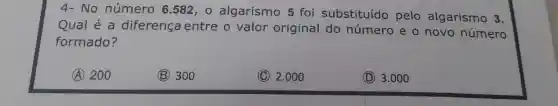 4-No número 6.582 , 0 algarismo 5 foi substituído pelo algarismo 3.
Qua lẻ a diferença entre o valor original do número e o novo número
formado?
A 200
(B) 300
(C) 2.000
(D)3.000